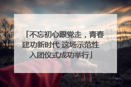 不忘初心跟党走，青春建功新时代 这场示范性入团仪式成功举行